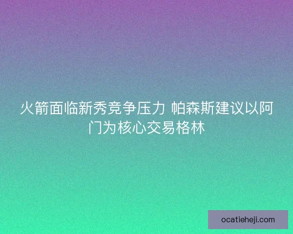 火箭面临新秀竞争压力 帕森斯建议以阿门为核心交易格林