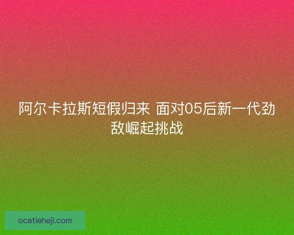 阿尔卡拉斯短假归来 面对05后新一代劲敌崛起挑战