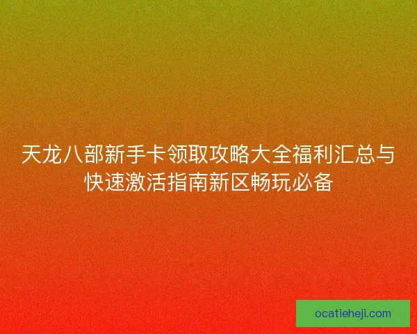 天龙八部新手卡领取攻略大全福利汇总与快速激活指南新区畅玩必备