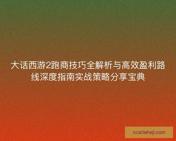 大话西游2跑商技巧全解析与高效盈利路线深度指南实战策略分享宝典