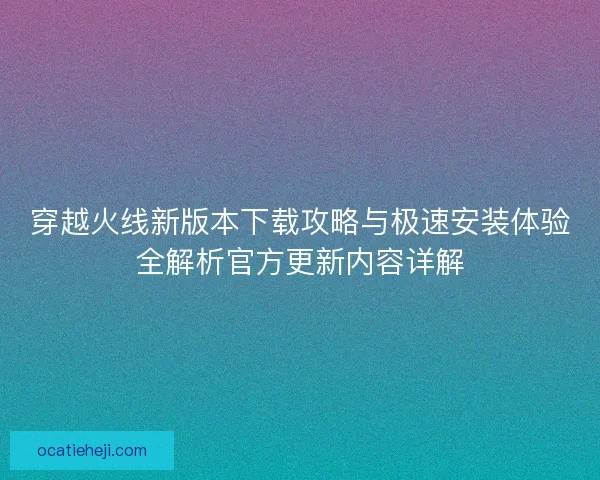穿越火线新版本下载攻略与极速安装体验全解析官方更新内容详解