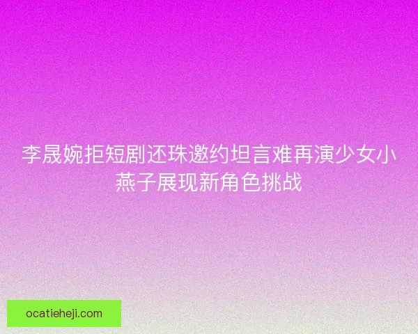 李晟婉拒短剧还珠邀约坦言难再演少女小燕子展现新角色挑战