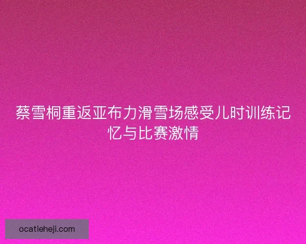 蔡雪桐重返亚布力滑雪场感受儿时训练记忆与比赛激情