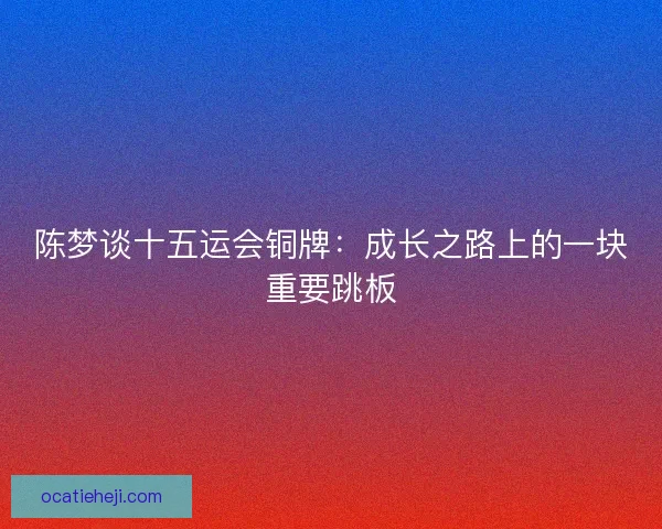 陈梦谈十五运会铜牌：成长之路上的一块重要跳板