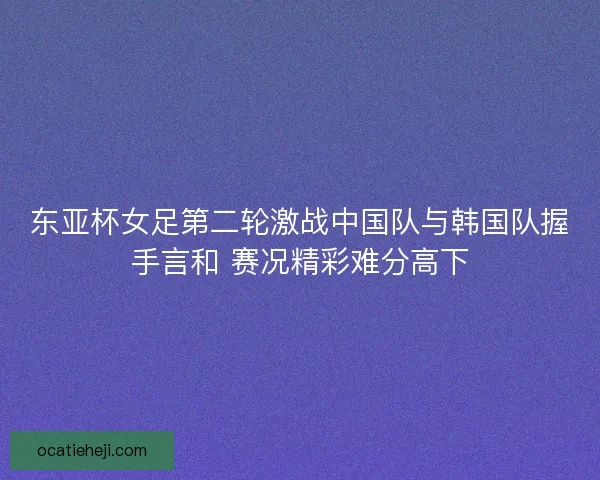 东亚杯女足第二轮激战中国队与韩国队握手言和 赛况精彩难分高下