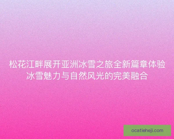 松花江畔展开亚洲冰雪之旅全新篇章体验冰雪魅力与自然风光的完美融合