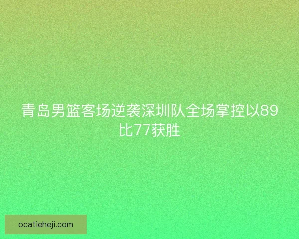 青岛男篮客场逆袭深圳队全场掌控以89比77获胜 青岛男篮客场逆袭深圳队全场掌控以89比77获胜