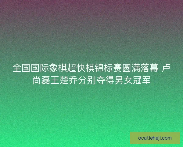 全国国际象棋超快棋锦标赛圆满落幕 卢尚磊王楚乔分别夺得男女冠军 全国国际象棋超快棋锦标赛圆满落幕 卢尚磊王楚乔分别夺得男女冠军