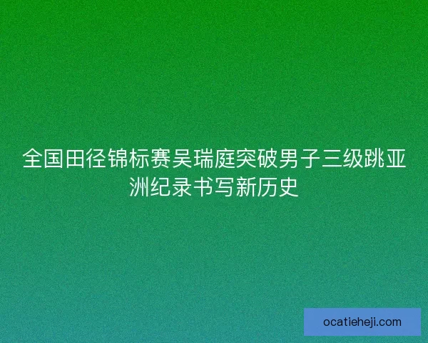 全国田径锦标赛吴瑞庭突破男子三级跳亚洲纪录书写新历史