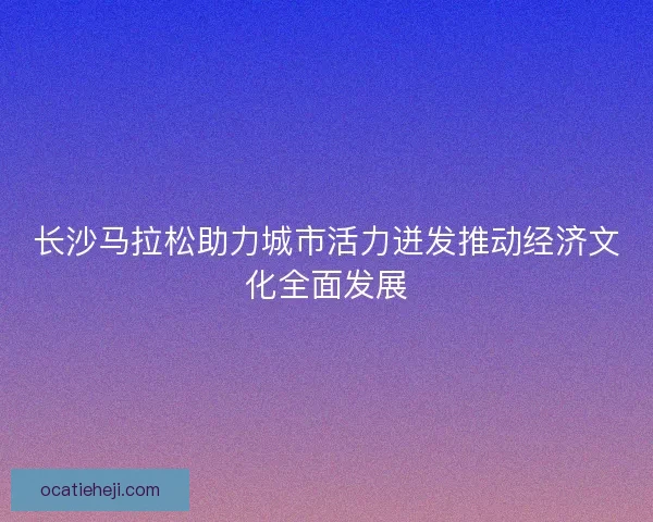 长沙马拉松助力城市活力迸发推动经济文化全面发展
