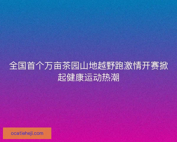 全国首个万亩茶园山地越野跑激情开赛掀起健康运动热潮 全国首个万亩茶园山地越野跑激情开赛掀起健康运动热潮