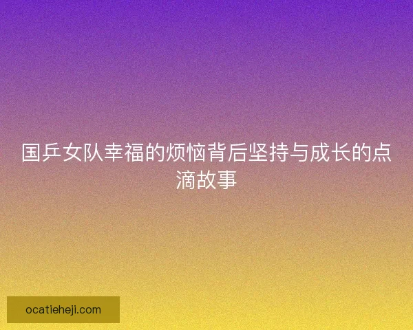 国乒女队幸福的烦恼背后坚持与成长的点滴故事 国乒女队幸福的烦恼背后坚持与成长的点滴故事